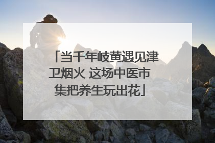 当千年岐黄遇见津卫烟火 这场中医市集把养生玩出花
