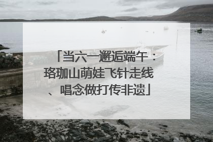当六一邂逅端午：珞珈山萌娃飞针走线、唱念做打传非遗