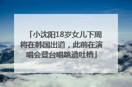 小沈阳18岁女儿下周将在韩国出道，此前在演唱会登台唱跳遭吐槽