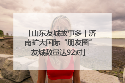 山东友城故事多｜济南扩大国际“朋友圈”友城数量达92对