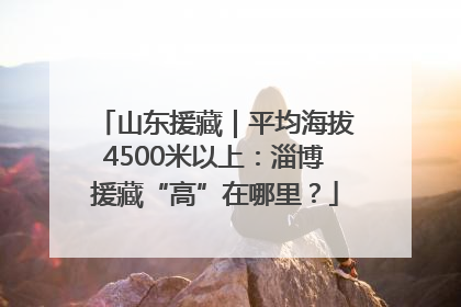 山东援藏｜平均海拔4500米以上：淄博援藏“高”在哪里？