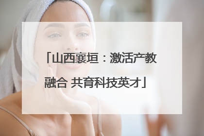 山西襄垣：激活产教融合 共育科技英才