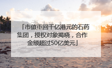 市值重回千亿港元的石药集团，授权对象揭晓，合作金额超过50亿美元