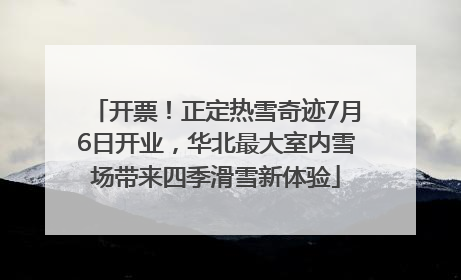 开票！正定热雪奇迹7月6日开业，华北最大室内雪场带来四季滑雪新体验
