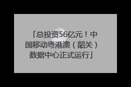 总投资56亿元！中国移动粤港澳（韶关）数据中心正式运行