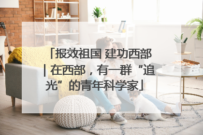 报效祖国 建功西部｜在西部，有一群“追光”的青年科学家