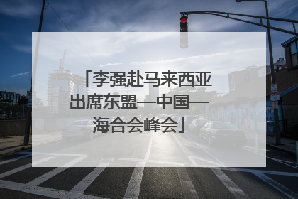李强赴马来西亚出席东盟—中国—海合会峰会