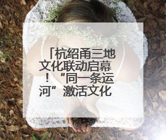 杭绍甬三地文化联动启幕！“同一条运河”激活文化遗产新生机