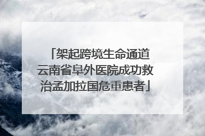 架起跨境生命通道 云南省阜外医院成功救治孟加拉国危重患者