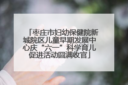 枣庄市妇幼保健院新城院区儿童早期发展中心庆“六一”科学育儿促进活动圆满收官