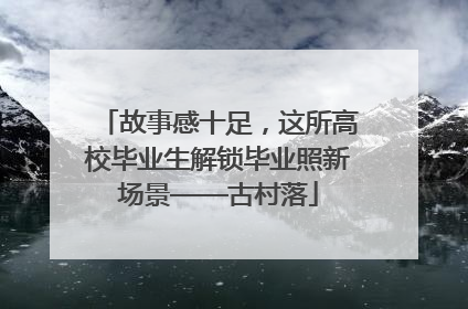 故事感十足，这所高校毕业生解锁毕业照新场景——古村落