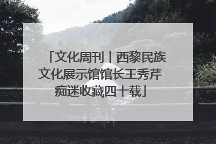 文化周刊丨西黎民族文化展示馆馆长王秀芹痴迷收藏四十载