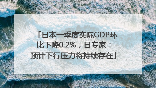 日本一季度实际GDP环比下降0.2%，日专家：预计下行压力将持续存在