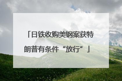 日铁收购美钢案获特朗普有条件“放行”
