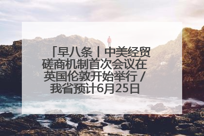 早八条丨中美经贸磋商机制首次会议在英国伦敦开始举行／我省预计6月25日公布高考成绩与录取最低控制分数线