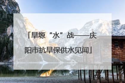旱塬“水”战——庆阳市抗旱保供水见闻