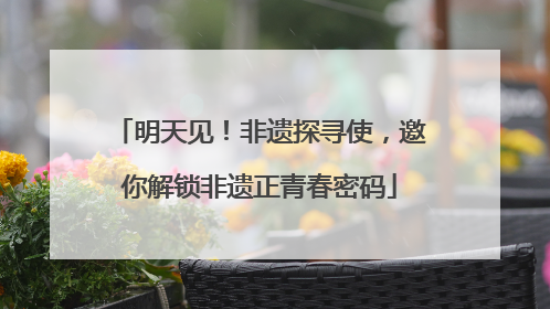 明天见！非遗探寻使，邀你解锁非遗正青春密码
