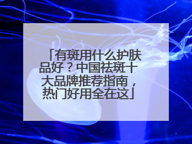 有斑用什么护肤品好？中国祛斑十大品牌推荐指南，热门好用全在这