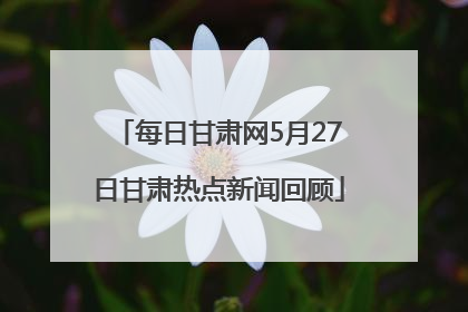 每日甘肃网5月27日甘肃热点新闻回顾