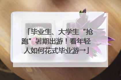 毕业生、大学生“抢跑”暑期出游！看年轻人如何花式毕业游→