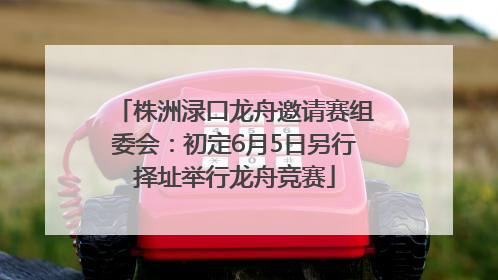 株洲渌口龙舟邀请赛组委会：初定6月5日另行择址举行龙舟竞赛