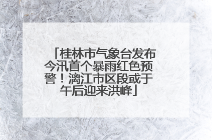 桂林市气象台发布今汛首个暴雨红色预警！漓江市区段或于午后迎来洪峰