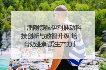潘刚领航伊利推动科技创新与数智升级 培育奶业新质生产力
