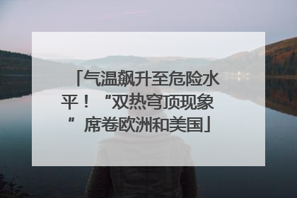 气温飙升至危险水平！“双热穹顶现象”席卷欧洲和美国