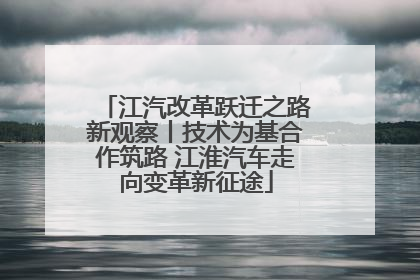 江汽改革跃迁之路新观察丨技术为基合作筑路 江淮汽车走向变革新征途