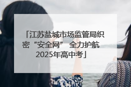 江苏盐城市场监管局织密“安全网” 全力护航2025年高中考