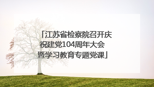 江苏省检察院召开庆祝建党104周年大会暨学习教育专题党课