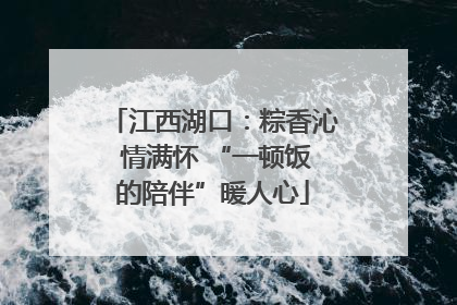 江西湖口：粽香沁 情满怀 “一顿饭的陪伴”暖人心