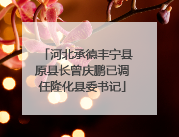 河北承德丰宁县原县长曾庆鹏已调任隆化县委书记