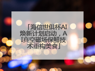 海信世俱杯AI焕新计划启动，AI真空磁场保鲜技术重构美食