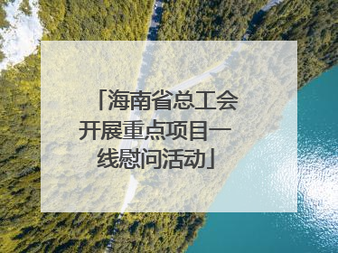 海南省总工会开展重点项目一线慰问活动