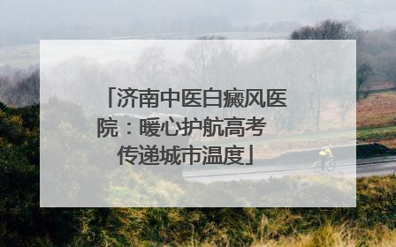 济南中医白癜风医院：暖心护航高考 传递城市温度