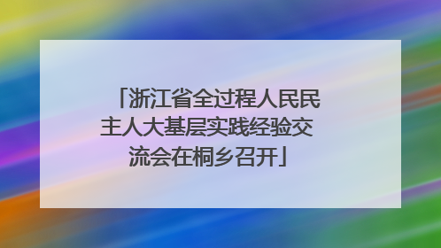 浙江省全过程人民民主人大基层实践经验交流会在桐乡召开