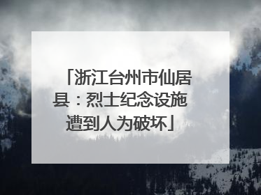 浙江台州市仙居县：烈士纪念设施遭到人为破坏