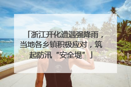 浙江开化遭遇强降雨，当地各乡镇积极应对，筑起防汛“安全堤”
