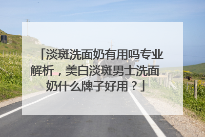 淡斑洗面奶有用吗专业解析，美白淡斑男士洗面奶什么牌子好用？