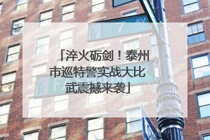 淬火砺剑！泰州市巡特警实战大比武震撼来袭