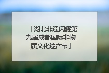 湖北非遗闪耀第九届成都国际非物质文化遗产节