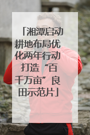湘潭启动耕地布局优化两年行动 打造“百千万亩”良田示范片