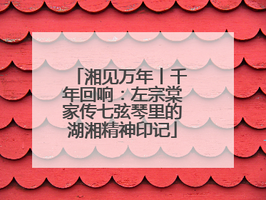 湘见万年丨千年回响：左宗棠家传七弦琴里的湖湘精神印记