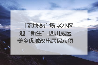 荒地变广场 老小区迎“新生” 四川威远美乡优城改出居民获得感｜万千气象看四川