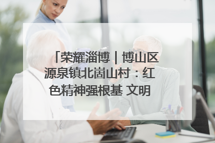 荣耀淄博｜博山区源泉镇北崮山村：红色精神强根基 文明新风润山乡