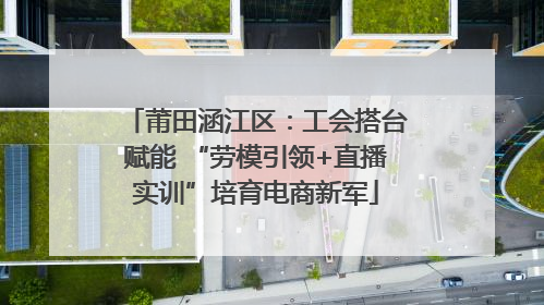 莆田涵江区：工会搭台赋能 “劳模引领+直播实训”培育电商新军
