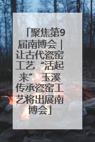 聚焦第9届南博会｜让古代瓷窑工艺“活起来” 玉溪传承瓷窑工艺将出展南博会
