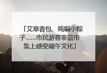 艾草香包、绳编小粽子……市民游客非遗市集上感受端午文化
