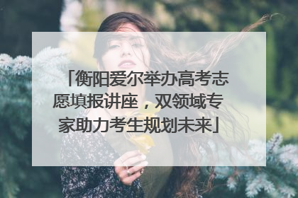 衡阳爱尔举办高考志愿填报讲座，双领域专家助力考生规划未来